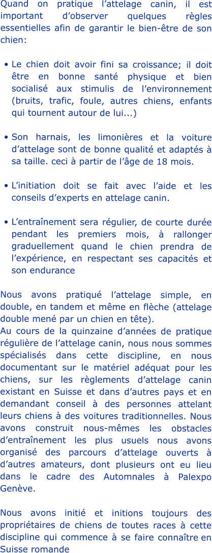 Quand on pratique l’attelage canin, il est important d’observer quelques règles essentielles afin de garantir le bien-être de son chien: •	Le chien doit avoir fini sa croissance; il doit être en bonne santé physique et bien socialisé aux stimulis de l’environnement (bruits, trafic, foule, autres chiens, enfants qui tournent autour de lui...) •	Son harnais, les limonières et la voiture d’attelage sont de bonne qualité et adaptés à sa taille. ceci à partir de l’âge de 18 mois. •	L’initiation doit se fait avec l’aide et les conseils d’experts en attelage canin. •	L’entraînement sera régulier, de courte durée pendant les premiers mois, à rallonger graduellement quand le chien prendra de l’expérience, en respectant ses capacités et son endurance Nous avons pratiqué l’attelage simple, en double, en tandem et même en flèche (attelage double mené par un chien en tête). Au cours de la quinzaine d’années de pratique régulière de l’attelage canin, nous nous sommes spécialisés dans cette discipline, en nous documentant sur le matériel adéquat pour les chiens, sur les règlements d’attelage canin existant en Suisse et dans d’autres pays et en demandant conseil à des personnes attelant leurs chiens à des voitures traditionnelles. Nous avons construit nous-mêmes les obstacles d’entraînement les plus usuels nous avons organisé des parcours d’attelage ouverts à d’autres amateurs, dont plusieurs ont eu lieu dans le cadre des Automnales à Palexpo Genève.  Nous avons initié et initions toujours des propriétaires de chiens de toutes races à cette discipline qui commence à se faire connaître en Suisse romande